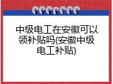 中级电工在安徽可以领补贴吗(安徽中级电工补贴)
