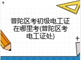 普陀区考初级电工证在哪里考(普陀区考电工证处)