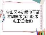 金山区考初级电工证在哪里考(金山区考电工证地点)