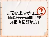 云南哪里报考电工技师最好(云南电工技师报考最好地方)
