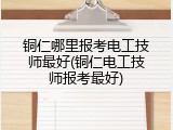 铜仁哪里报考电工技师最好(铜仁电工技师报考最好)