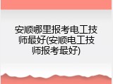 安顺哪里报考电工技师最好(安顺电工技师报考最好)