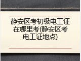 静安区考初级电工证在哪里考(静安区考电工证地点)