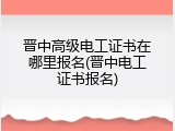 晋中高级电工证书在哪里报名(晋中电工证书报名)