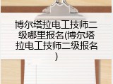 博尔塔拉电工技师二级哪里报名(博尔塔拉电工技师二级报名)