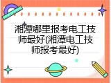 湘潭哪里报考电工技师最好(湘潭电工技师报考最好)