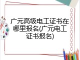 广元高级电工证书在哪里报名(广元电工证书报名)