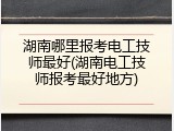 湖南哪里报考电工技师最好(湖南电工技师报考最好地方)