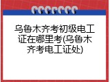 乌鲁木齐考初级电工证在哪里考(乌鲁木齐考电工证处)