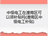 中级电工在潼南区可以领补贴吗(潼南区中级电工补贴)