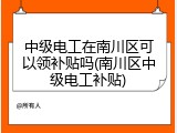 中级电工在南川区可以领补贴吗(南川区中级电工补贴)