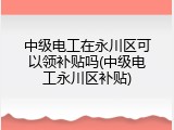 中级电工在永川区可以领补贴吗(中级电工永川区补贴)