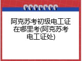 阿克苏考初级电工证在哪里考(阿克苏考电工证处)
