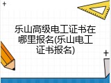 乐山高级电工证书在哪里报名(乐山电工证书报名)