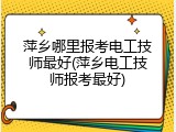 萍乡哪里报考电工技师最好(萍乡电工技师报考最好)
