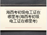 海西考初级电工证在哪里考(海西考初级电工证在哪里考)