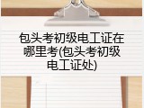 包头考初级电工证在哪里考(包头考初级电工证处)