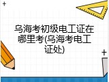 乌海考初级电工证在哪里考(乌海考电工证处)
