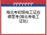 海北考初级电工证在哪里考(海北考电工证处)