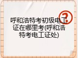 呼和浩特考初级电工证在哪里考(呼和浩特考电工证处)