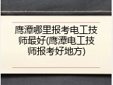 鹰潭哪里报考电工技师最好(鹰潭电工技师报考好地方)