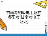 甘南考初级电工证在哪里考(甘南考电工证处)