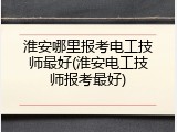 淮安哪里报考电工技师最好(淮安电工技师报考最好)