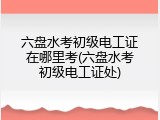六盘水考初级电工证在哪里考(六盘水考初级电工证处)