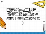巴彦淖尔电工技师二级哪里报名(巴彦淖尔电工技师二级报名)