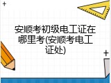 安顺考初级电工证在哪里考(安顺考电工证处)