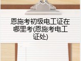 恩施考初级电工证在哪里考(恩施考电工证处)