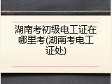 湖南考初级电工证在哪里考(湖南考电工证处)