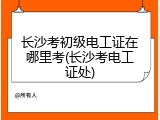 长沙考初级电工证在哪里考(长沙考电工证处)