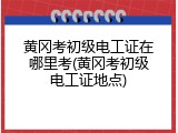 黄冈考初级电工证在哪里考(黄冈考初级电工证地点)