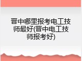 晋中哪里报考电工技师最好(晋中电工技师报考好)