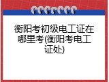 衡阳考初级电工证在哪里考(衡阳考电工证处)