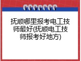 抚顺哪里报考电工技师最好(抚顺电工技师报考好地方)