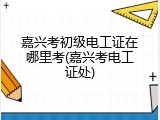嘉兴考初级电工证在哪里考(嘉兴考电工证处)