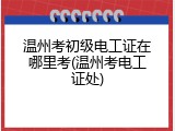 温州考初级电工证在哪里考(温州考电工证处)