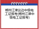 郴州江津这边中级电工证报考(郴州江津中级电工证报考)