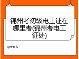 锦州考初级电工证在哪里考(锦州考电工证处)